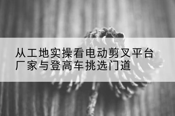 灞桥电动剪叉升降平台厂家-从工地实操看电动剪叉平台厂家与登高车挑选门道
