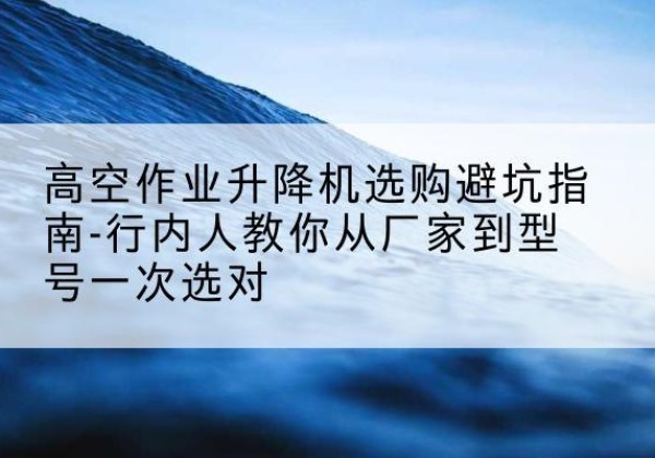 灞桥升降平台厂家-高空作业升降机选购避坑指南-行内人教你从厂家到型号一次选对