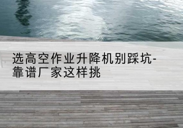 灞桥剪叉式升降机厂家-选高空作业升降机别踩坑-靠谱厂家这样挑