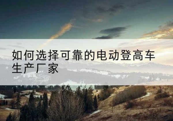 灞桥电动登高车厂家-如何选择可靠的电动登高车生产厂家