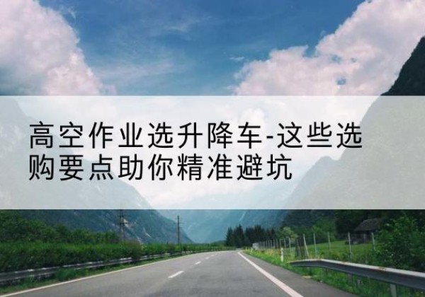 灞桥升降车厂家-高空作业选升降车-这些选购要点助你*避坑