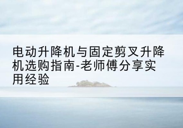 灞桥电动升降机怎么选-电动升降机与固定剪叉升降机选购指南-老师傅分享实用经验