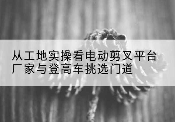 灞桥电动剪叉升降平台厂家-从工地实操看电动剪叉平台厂家与登高车挑选门道