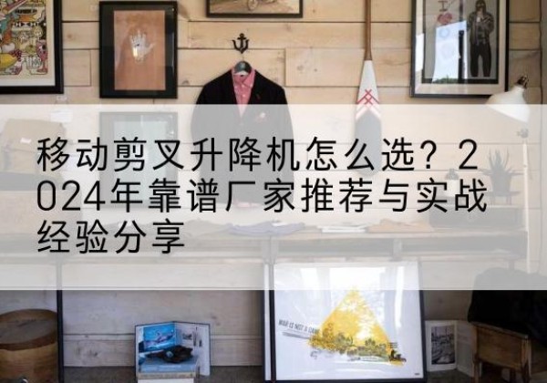灞桥升降平台厂家推荐-移动剪叉升降机怎么选？2024年靠谱厂家推荐与实战经验分享